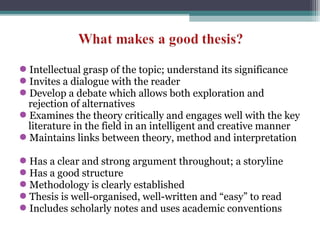 Intellectual grasp of the topic; understand its significance
Invites a dialogue with the reader
Develop a debate which allows both exploration and
rejection of alternatives
Examines the theory critically and engages well with the key
literature in the field in an intelligent and creative manner
Maintains links between theory, method and interpretation
Has a clear and strong argument throughout; a storyline
Has a good structure
Methodology is clearly established
Thesis is well-organised, well-written and “easy” to read
Includes scholarly notes and uses academic conventions
 