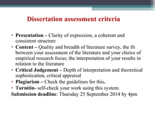 Dissertation assessment criteria
• Presentation – Clarity of expression, a coherent and
consistent structure
• Content – Quality and breadth of literature survey, the fit
between your assessment of the literature and your choice of
empirical research focus; the interpretation of your results in
relation to the literature
• Critical Judgement – Depth of interpretation and theoretical
sophistication, critical appraisal
• Plagiarism – Check the guidelines for this.
• Turnitin- self-check your work using this system.
Submission deadline: Thursday 25 September 2014 by 4pm
 