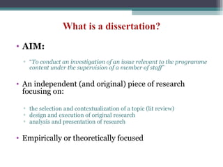 • AIM:
▫ “To conduct an investigation of an issue relevant to the programme
content under the supervision of a member of staff”
• An independent (and original) piece of research
focusing on:
▫ the selection and contextualization of a topic (lit review)
▫ design and execution of original research
▫ analysis and presentation of research
• Empirically or theoretically focused
 