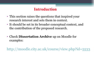 Introduction
• This section raises the questions that inspired your
research interest and sets them in context.
• It should be set in its broader conceptual context, and
the contribution of the proposed research.
• Check Dissertation Archive up on Moodle for
examples:
http://moodle.city.ac.uk/course/view.php?id=5533
 