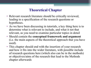 Theoretical Chapter
• Relevant research literature should be critically reviewed,
leading to a specification of the research questions or
hypotheses.
• As we have been discussing in tutorials, a key thing here is to
determine what is relevant to include, and what it not that
relevant, as you need to examine particular topics in detail
• Should contain the conceptual framework and argument
(i.e. the main aspects of the theoretical approach that you have
used).
• This chapter should end with the insertion of your research
and how it fits into the wider literature, with possible include
of research questions here (which also can be in the methods)
or objectives/aims of the research that lead to the Methods
chapter afterwards
 
