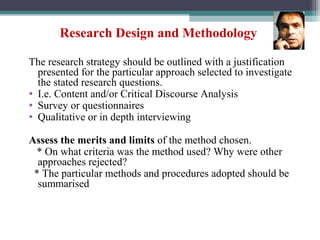 Research Design and Methodology
The research strategy should be outlined with a justification
presented for the particular approach selected to investigate
the stated research questions.
• I.e. Content and/or Critical Discourse Analysis
• Survey or questionnaires
• Qualitative or in depth interviewing
Assess the merits and limits of the method chosen.
* On what criteria was the method used? Why were other
approaches rejected?
* The particular methods and procedures adopted should be
summarised
 