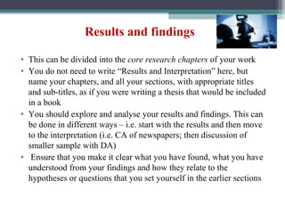 Results and findings
• This can be divided into the core research chapters of your work
• You do not need to write “Results and Interpretation” here, but
name your chapters, and all your sections, with appropriate titles
and sub-titles, as if you were writing a thesis that would be included
in a book
• You should explore and analyse your results and findings. This can
be done in different ways – i.e. start with the results and then move
to the interpretation (i.e. CA of newspapers; then discussion of
smaller sample with DA)
• Ensure that you make it clear what you have found, what you have
understood from your findings and how they relate to the
hypotheses or questions that you set yourself in the earlier sections
 