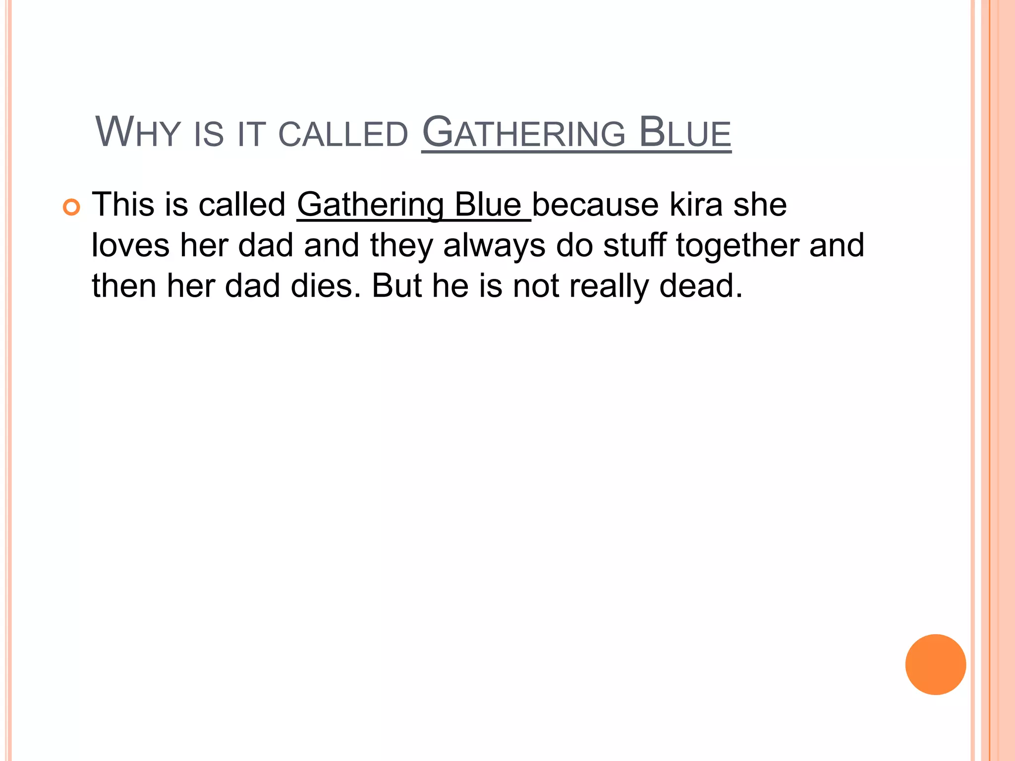 Why is it called Gathering Blue This is called Gathering Blue because kira she loves her dad and they always do stuff together and then her dad dies. But he is not really dead.