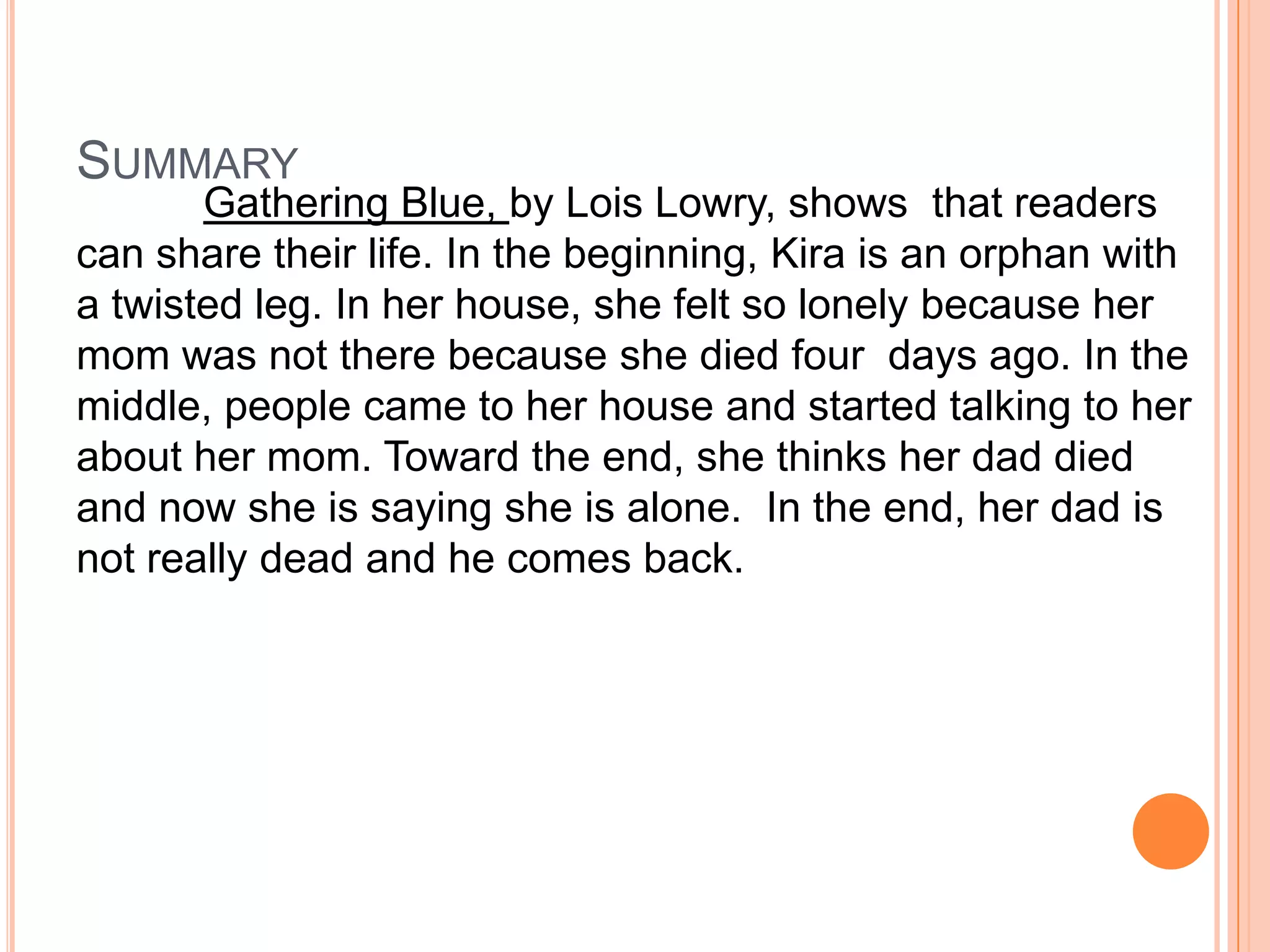 Summary Gathering Blue, by Lois Lowry, shows that readers can share their life. In the beginning, Kira is an orphan with a twisted leg. In her house, she felt so lonely because her mom was not there because she died four days ago. In the middle, people came to her house and started talking to her about her mom. Toward the end, she thinks her dad died and now she is saying she is alone. In the end, her dad is not really dead and he comes back.