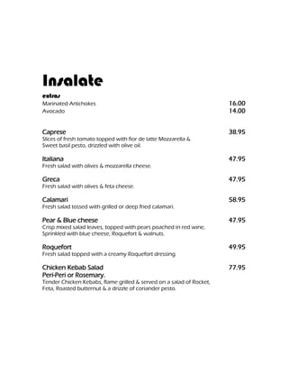 Insalate
extras
Marinated Artichokes                                                  16.00
Avocado                                                               14.00


Caprese                                                               38.95
Slices of fresh tomato topped with fior de latte Mozzarella &
Sweet basil pesto, drizzled with olive oil.

Italiana                                                              47.95
Fresh salad with olives & mozzarella cheese.

Greca                                                                 47.95
Fresh salad with olives & feta cheese.

Calamari                                                              58.95
Fresh salad tossed with grilled or deep fried calamari.

Pear & Blue cheese                                                    47.95
Crisp mixed salad leaves, topped with pears poached in red wine,
Sprinkled with blue cheese, Roquefort & walnuts.

Roquefort                                                             49.95
Fresh salad topped with a creamy Roquefort dressing.

Chicken Kebab Salad                                                   77.95
Peri-Peri or Rosemary.
Tender Chicken Kebabs, flame grilled & served on a salad of Rocket,
Feta, Roasted butternut & a drizzle of coriander pesto.
 