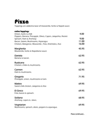 Pizza
Toppings are added to base of mozzarella, herbs & Napoli sauce.

extra toppings
Onion, Garlic & chilli                                                      4.00
Peppers, Banana, Pineapple, Olives, Capers, Jalapeños, Rocket
Spinach, Ham & Anchovy                                                      9.00
Bacon, Salami, Mushrooms, Asparagus                                        11.00
Chicken, Bolognese, Mozzarella , Feta, Artichokes, Avo                     16.00

Margherita                                                                 45.95
Mozzarella, herbs & Napolitana sauce.

Daniela                                                                    62.95
Banana & bacon.

Rusticana                                                                  62.95
Chicken, chilies & mushrooms.

Carmen                                                                     62.95
Ham & mushrooms.

Gregorio                                                                   71.95
Pineapple, onion, mushrooms & ham.

Matteo                                                                     69.95
Sweet chilli chicken, Jalapenos & feta

El Greco                                                                   69.95
Feta, bacon & spinach.

Siciliana                                                                  68.95
Anchovy, capers & olives.

Vegetarian                                                                 69.95
Mushrooms, spinach, olives, peppers & asparagus.


                                                                  Pizza continued…
 