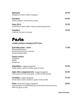 Mexicana                                                                     69.95
Bolognese, onions, chilies & peppers.

Gambino                                                                      69.95
Salami, peppers, mushrooms & olives.

Pizza 2010                                                                   72.95
Camembert, bacon, garlic, rocket & green fig preserve.

Portofino                                                                    79.95
Calamari, mussels & shrimps.




Pasta
smaller portions charged at R12 less

Speciality pasta – extra                                                     17.00
Panzerotti butternut
Ravioli ricotta cheese & spinach
Gnocchi potato flour

Pastas choices
Spaghetti
Penne
Fettuccine

Napolitana Suggest Spaghetti                                                 54.95
Classic Italian sauce of tomato, garlic & herbs.

Aglio Olio e pepperoncino Suggest Spaghetti                                  53.95
Pasta tossed in fresh chilli, garlic & olive oil, NO tomato.

Arrabiata Suggest Spaghetti                                                  57.95
Classic Italian sauce of tomato, garlic, herbs & chilli.

Pesto (Seasonal) Suggest Spaghetti                                           60.95
Pasta tossed in a sweet basil pesto made from fresh basil leaves,
Olive oil, garlic & nuts.


                                                                    Pasta continued…
 