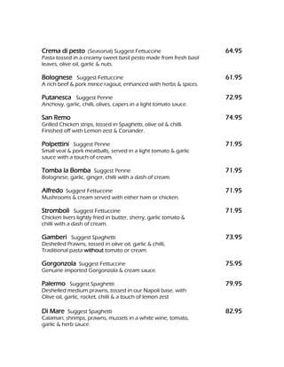 Crema di pesto (Seasonal) Suggest Fettuccine                       64.95
Pasta tossed in a creamy sweet basil pesto made from fresh basil
leaves, olive oil, garlic & nuts.

Bolognese Suggest Fettuccine                                       61.95
A rich beef & pork mince ragout, enhanced with herbs & spices.

Putanesca Suggest Penne                                            72.95
Anchovy, garlic, chilli, olives, capers in a light tomato sauce.

San Remo                                                           74.95
Grilled Chicken strips, tossed in Spaghetti, olive oil & chilli.
Finished off with Lemon zest & Coriander.

Polpettini Suggest Penne                                           71.95
Small veal & pork meatballs, served in a light tomato & garlic
sauce with a touch of cream.

Tomba la Bomba Suggest Penne                                       71.95
Bolognese, garlic, ginger, chilli with a dash of cream.

Alfredo Suggest Fettuccine                                         71.95
Mushrooms & cream served with either ham or chicken.

Stromboli Suggest Fettuccine                                       71.95
Chicken livers lightly fried in butter, sherry, garlic tomato &
chilli with a dash of cream.

Gamberi Suggest Spaghetti                                          73.95
Deshelled Prawns, tossed in olive oil, garlic & chilli,
Traditional pasta without tomato or cream.

Gorgonzola Suggest Fettuccine                                      75.95
Genuine imported Gorgonzola & cream sauce.

Palermo Suggest Spaghetti                                          79.95
Deshelled medium prawns, tossed in our Napoli base, with
Olive oil, garlic, rocket, chilli & a touch of lemon zest

Di Mare Suggest Spaghetti                                          82.95
Calamari, shrimps, prawns, mussels in a white wine, tomato,
garlic & herb sauce.
 