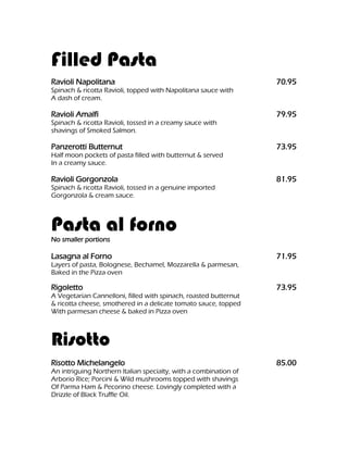 Filled Pasta
Ravioli Napolitana                                                70.95
Spinach & ricotta Ravioli, topped with Napolitana sauce with
A dash of cream.

Ravioli Amalfi                                                    79.95
Spinach & ricotta Ravioli, tossed in a creamy sauce with
shavings of Smoked Salmon.

Panzerotti Butternut                                              73.95
Half moon pockets of pasta filled with butternut & served
In a creamy sauce.

Ravioli Gorgonzola                                                81.95
Spinach & ricotta Ravioli, tossed in a genuine imported
Gorgonzola & cream sauce.



Pasta al forno
No smaller portions

Lasagna al Forno                                                  71.95
Layers of pasta, Bolognese, Bechamel, Mozzarella & parmesan,
Baked in the Pizza oven

Rigoletto                                                         73.95
A Vegetarian Cannelloni, filled with spinach, roasted butternut
& ricotta cheese, smothered in a delicate tomato sauce, topped
With parmesan cheese & baked in Pizza oven



Risotto
Risotto Michelangelo                                              85.00
An intriguing Northern Italian specialty, with a combination of
Arborio Rice; Porcini & Wild mushrooms topped with shavings
Of Parma Ham & Pecorino cheese. Lovingly completed with a
Drizzle of Black Truffle Oil.
 