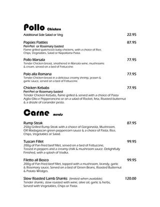 Pollo             Chicken
Additional Side Salad or Veg                                                 22.95

Popsies Flatties                                                             87.95
Peri-Peri or Rosemary basted
Flame grilled spatchcock baby chickens, with a choice of Rice,
Chips, Vegetables, Salad or Napolitana Pasta.

Pollo Marsala                                                                77.95
Tender Chicken breast, smothered in Marsala wine, mushrooms
& cream, served on a bed of Fettuccine.

Polo alla Romana                                                             77.95
Tender Chicken breast in a delicious creamy shrimp, prawn &
garlic sauce, served on a bed of Fettuccine.

Chicken Kebabs                                                               77.95
Peri-Peri or Rosemary basted
Tender Chicken Kebabs, flame grilled & served with a choice of Pasta
Aglio Olio e Pepperoncino or on a salad of Rocket, feta, Roasted butternut
& a drizzle of coriander pesto.


Carne                  meats

Rump Steak                                                                   87.95
250g Grilled Rump Steak with a choice of Gorgonzola, Mushroom,
OR Madagascan green peppercorn sauce & a choice of Pasta, Rice,
Chips, Vegetables or Salad.

Tuscan Fillet                                                                99.95
200g of Pan fried beef fillet, served on a bed of Fettuccine,
Tossed in peppers and a creamy chilli & mushroom sauce. Delightfully
Finished, with a splash of Vodka.

Filetto all Bosco                                                            99.95
200g of Pan fried beef fillet, topped with a mushroom, brandy, garlic
& Rosemary sauce, Served on a bed of Green Beans, Roasted Butternut
& Potato Wedges.

Slow Roasted Lamb Shanks (limited when available)                        120.00
Tender shanks, slow roasted with wine, olive oil, garlic & herbs,
Served with Vegetables, Chips or Pasta.
 