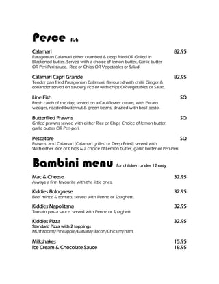 Pesce                fish

Calamari                                                                      82.95
Patagonian Calamari either crumbed & deep fried OR Grilled in
Blackened butter. Served with a choice of lemon butter, Garlic butter
OR Peri-Peri sauce. Rice or Chips OR Vegetables or Salad

Calamari Capri Grande                                                         82.95
Tender pan fried Patagonian Calamari, flavoured with chilli, Ginger &
coriander served on savoury rice or with chips OR vegetables or Salad.

Line Fish                                                                           SQ
Fresh catch of the day, served on a Cauliflower cream, with Potato
wedges, roasted butternut & green beans, drizzled with basil pesto.

Butterflied Prawns                                                                  SQ
Grilled prawns served with either Rice or Chips Choice of lemon butter,
garlic butter OR Peri-peri.

Pescatore                                                                           SQ
Prawns and Calamari (Calamari grilled or Deep Fried) served with
With either Rice or Chips & a choice of Lemon butter, garlic butter or Peri-Peri.


Bambini menu                                    for children under 12 only

Mac & Cheese                                                                  32.95
Always a firm favourite with the little ones.

Kiddies Bolognese                                                             32.95
Beef mince & tomato, served with Penne or Spaghetti.

Kiddies Napolitana                                                            32.95
Tomato pasta sauce, served with Penne or Spaghetti

Kiddies Pizza                                                                 32.95
Standard Pizza with 2 toppings
Mushrooms/Pineapple/Banana/Bacon/Chicken/ham.

Milkshakes                                                                    15.95
Ice Cream & Chocolate Sauce                                                   18.95
 