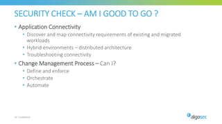 SECURITY CHECK – AM I GOOD TO GO ?
• Application Connectivity
• Discover and map connectivity requirements of existing and migrated
workloads​
• Hybrid environments – distributed architecture​
• Troubleshooting connectivity​
• Change Management Process – Can I?​
• Define and enforce​
• Orchestrate​
• Automate​
19 | Confidential
 