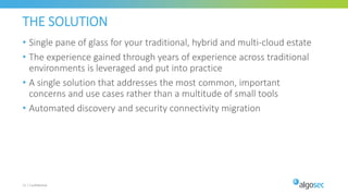 THE SOLUTION
• Single pane of glass for your traditional, hybrid and multi-cloud estate​
• The experience gained through years of experience across traditional
environments is leveraged and put into practice​
• ​A single solution that addresses the most common, important
concerns and use cases rather than a multitude of small tools
• Automated discovery and security connectivity migration​
21 | Confidential
 