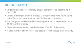 RECENT EXAMPLE
• Large multinational technology bought competitor to become #1 in
their field
• During the merger analysis process, 2 product lines were found to be
out of focus and were spun out as 2 individual companies
• The merger of backend and frontend applications is expected to be a
24-36 months process
• Divested companies will need their own IT within 6-9 months
• A large number of new hires, and people leave because of uncertainty
7 | Confidential
 