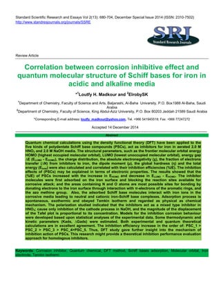 Standard Scientific Research and Essays Vol 2(13): 680-704, December Special Issue 2014 (ISSN: 2310-7502)
http://www.standresjournals.org/journals/SSRE
Review Article
Correlation between corrosion inhibitive effect and
quantum molecular structure of Schiff bases for iron in
acidic and alkaline media
*1
Loutfy H. Madkour and 2
ElrobySK
1
Department of Chemistry, Faculty of Science and Arts, Baljarashi, Al-Baha University, P.O. Box1988 Al-Baha, Saudi
Arabia
2
Department of Chemistry, Faculty of Science, King Abdul-Aziz University, P.O. Box 80203 Jeddah 21589 Saudi Arabia
*Corresponding E-mail address: loutfy_madkour@yahoo.com, Tel. +966 541945518; Fax: +966 77247272
Accepted 14 December 2014
---------------------------------------------------------------------------------------------------------------------------------------------------------------
Abstract
Quantum chemical calculations using the density functional theory (DFT) have been applied to the
five kinds of polydentate Schiff base compounds (PSCs), act as inhibitors for iron in aerated 2.0 M
HNO3 and 2.0 M NaOH media. The structural parameters, such as the frontier molecular orbital energy
HOMO (highest occupied molecular orbital), LUMO (lowest unoccupied molecular orbital), energy gap
∆E (ELUMO - EHOMO), the charge distribution, the absolute electronegativity (χ), the fraction of electrons
transfer (∆N) from inhibitors to iron, the dipole moment (µ), the global hardness (η) and the total
energy (Etotal) were also calculated and correlated with their inhibition efficiencies (%IE). The inhibition
effects of (PSCs) may be explained in terms of electronic properties. The results showed that the
(%IE) of PSCs increased with the increase in EHOMO and decrease in ELUMO - EHOMO. The inhibitor
molecules were first adsorbed on the iron surface and blocking the reaction sites available for
corrosive attack; and the areas containing N and O atoms are most possible sites for bonding by
donating electrons to the iron surface through interaction with π-electrons of the aromatic rings, and
the azo methine group. Also, the adsorbed Schiff base molecules interact with iron ions in the
corrosive media leading to neutral and cationic iron-Schiff base complexes. Adsorption process is
spontaneous, exothermic and obeyed Temkin isotherm and regarded as physical as chemical
mechanism. The polarization studied indicated that the inhibitors act as a mixed type inhibitor in
HNO3; cause only inhibition of the cathode process in NaOH, and the magnitude of the displacement
of the Tafel plot is proportional to its concentration. Models for the inhibition corrosion behaviour
were developed based upon statistical analyses of the experimental data. Some thermodynamic and
kinetic parameters (Kads, ∆Gads) were estimated. Both experimental and quantum theoretical
calculations are in excellent agreement. The inhibition efficiency increase in the order of: PSC_1 >
PSC_2 > PSC_3 > PSC_4>PSC_5. Thus, DFT study gave further insight into the mechanism of
inhibition action of PSCs. This research might provide a theoretical inhibition performance evaluation
approach for homologous inhibitors.
Keywords: Corrosion inhibitor, Quantum chemical, DFT method, Schiff bases adsorption, Molecular orbital, Iron
electrode, Temkin isotherm
 