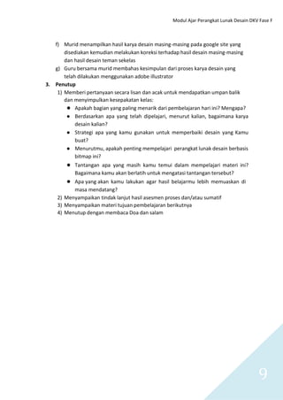 Modul Ajar Perangkat Lunak Desain DKV Fase F
9
f) Murid menampilkan hasil karya desain masing-masing pada google site yang
disediakan kemudian melakukan koreksi terhadap hasil desain masing-masing
dan hasil desain teman sekelas
g) Guru bersama murid membahas kesimpulan dari proses karya desain yang
telah dilakukan menggunakan adobe illustrator
3. Penutup
1) Memberi pertanyaan secara lisan dan acak untuk mendapatkan umpan balik
dan menyimpulkan kesepakatan kelas:
● Apakah bagian yang paling menarik dari pembelajaran hari ini? Mengapa?
● Berdasarkan apa yang telah dipelajari, menurut kalian, bagaimana karya
desain kalian?
● Strategi apa yang kamu gunakan untuk memperbaiki desain yang Kamu
buat?
● Menurutmu, apakah penting mempelajari perangkat lunak desain berbasis
bitmap ini?
● Tantangan apa yang masih kamu temui dalam mempelajari materi ini?
Bagaimana kamu akan berlatih untuk mengatasi tantangan tersebut?
● Apa yang akan kamu lakukan agar hasil belajarmu lebih memuaskan di
masa mendatang?
2) Menyampaikan tindak lanjut hasil asesmen proses dan/atau sumatif
3) Menyampaikan materi tujuan pembelajaran berikutnya
4) Menutup dengan membaca Doa dan salam
 