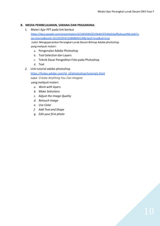 Modul Ajar Perangkat Lunak Desain DKV Fase F
10
B. MEDIA PEMBELAJARAN, SARANA DAN PRASARANA:
1. Materi Ajar PPT pada link berikut
https://docs.google.com/presentation/d/1WV0WOZ5YBv8V4TkWpEjAafRx4uyxJINE/edit?u
sp=sharing&ouid=101302954533868849130&rtpof=true&sd=true
Judul: Mengoperasikan Perangkat Lunak Desain Bitmap Adobe photoshop
yang meliputi materi:
a. Pengenalan Adobe Photoshop
b. Tool Selection dan Layers
c. Teknik Dasar Pengeditan Foto pada Photoshop
d. Text
2. Link tutorial adobe photoshop
https://helpx.adobe.com/id_id/photoshop/tutorials.html
Judul : Create Anything You Can Imagine
yang meliputi materi:
a. Work with layers
b. Make Selections
c. Adjust the Image Quality
d. Retouch Image
e. Use Color
f. Add Text and Shape
g. Edit your first photo
 