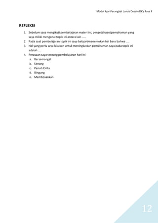 Modul Ajar Perangkat Lunak Desain DKV Fase F
12
REFLEKSI
1. Sebelum saya mengikuti pembelajaran materi ini, pengetahuan/pemahaman yang
saya miliki mengenai topik ini antara lain …..
2. Pada saat pembelajaran topik ini saya belajar/menemukan hal baru bahwa ….
3. Hal yang perlu saya lakukan untuk meningkatkan pemahaman saya pada topik ini
adalah ….
4. Perasaan saya tentang pembelajaran hari ini
a. Bersemangat
b. Senang
c. Penuh Cinta
d. Bingung
e. Membosankan
 