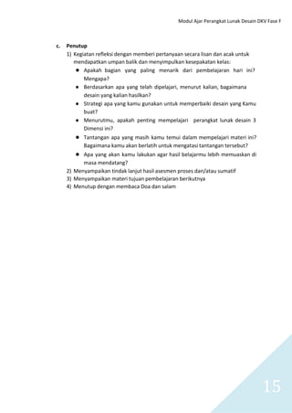 Modul Ajar Perangkat Lunak Desain DKV Fase F
15
c. Penutup
1) Kegiatan refleksi dengan memberi pertanyaan secara lisan dan acak untuk
mendapatkan umpan balik dan menyimpulkan kesepakatan kelas:
● Apakah bagian yang paling menarik dari pembelajaran hari ini?
Mengapa?
● Berdasarkan apa yang telah dipelajari, menurut kalian, bagaimana
desain yang kalian hasilkan?
● Strategi apa yang kamu gunakan untuk memperbaiki desain yang Kamu
buat?
● Menurutmu, apakah penting mempelajari perangkat lunak desain 3
Dimensi ini?
● Tantangan apa yang masih kamu temui dalam mempelajari materi ini?
Bagaimana kamu akan berlatih untuk mengatasi tantangan tersebut?
● Apa yang akan kamu lakukan agar hasil belajarmu lebih memuaskan di
masa mendatang?
2) Menyampaikan tindak lanjut hasil asesmen proses dan/atau sumatif
3) Menyampaikan materi tujuan pembelajaran berikutnya
4) Menutup dengan membaca Doa dan salam
 