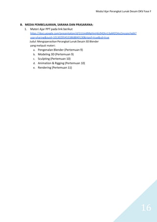Modul Ajar Perangkat Lunak Desain DKV Fase F
16
B. MEDIA PEMBELAJARAN, SARANA DAN PRASARANA:
1. Materi Ajar PPT pada link berikut
https://docs.google.com/presentation/d/1UUm8MgHmH6z942kn13pMZOAsL5ncqjyi/edit?
usp=sharing&ouid=101302954533868849130&rtpof=true&sd=true
Judul: Mengoperasikan Perangkat Lunak Desain 3D Blender
yang meliputi materi:
a. Pengenalan Blender (Pertemuan 9)
b. Modeling 3D (Pertemuan 9)
c. Sculpting (Pertemuan 10)
d. Animation & Rigging (Pertemuan 10)
e. Rendering (Pertemuan 11)
 
