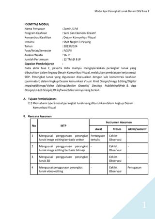 Modul Ajar Perangkat Lunak Desain DKV Fase F
1
IDENTITAS MODUL
Nama Penyusun : Zamir, S.Pd
Program Keahlian : Seni dan Ekonomi Kreatif
Konsentrasi Keahlian : Desain Komunikasi Visual
Instansi : SMK Negeri 1 Payung
Tahun : 2023/2024
Fase/Kelas/Semester : F/XI/III
Alokasi Waktu : 96 JP
Jumlah Pertemuan : 12 TM @ 8 JP
Capaian Pembelajaran :
Pada akhir fase F, peserta didik mampu mengoperasikan perangkat lunak yang
dibutuhkan dalam lingkup Desain Komunikasi Visual, melakukan pembiasaan kerja sesuai
SOP. Perangkat lunak yang digunakan disesuaikan dengan sub konsentrasi keahlian
(peminatan) dalam lingkup Desain Komunikasi Visual: Print Design/Image Editing/Digital
Imaging/Bitmap/Video Editing/Motion Graphic/ Desktop Publishing/Web & App
Design/UI-UX Design/3D Software/dan lainnya yang terkait.
A. Tujuan Pembelajaran:
2.2 Memahami operasional perangkat lunak yang dibutuhkan dalam lingkup Desain
Komunikasi Visual
B. Rencana Asesmen
No IKTP
Instrumen Asesmen
Awal Proses Akhir/Sumatif
1 Menguasai penggunaan perangkat
lunak image editing berbasis vektor
Pertanyaan
tertulis
Ceklist
Observasi
-
2 Menguasai penggunaan perangkat
lunak image editing berbasis bitmap
- Ceklist
Observasi
-
3 Menguasai penggunaan perangkat
lunak 3D
- Ceklist
Observasi
-
4 Menguasai penggunaan perangkat
lunak video editing
- Ceklist
Observasi
Penugasan
 