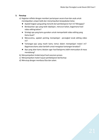 Modul Ajar Perangkat Lunak Desain DKV Fase F
21
3. Penutup
a) Kegiatan refleksi dengan memberi pertanyaan secara lisan dan acak untuk
mendapatkan umpan balik dan menyimpulkan kesepakatan kelas:
● Apakah bagian yang paling menarik dari pembelajaran hari ini? Mengapa?
● Berdasarkan apa yang telah dipelajari, menurut kalian, bagaimana hasil
video editing kalian?
● Strategi apa yang kamu gunakan untuk memperbaiki video editing yang
Kamu buat?
● Menurutmu, apakah penting mempelajari perangkat lunak editing video
ini?
● Tantangan apa yang masih kamu temui dalam mempelajari materi ini?
Bagaimana kamu akan berlatih untuk mengatasi tantangan tersebut?
● Apa yang akan kamu lakukan agar hasil belajarmu lebih memuaskan di masa
mendatang?
b) Menyampaikan tindak lanjut hasil asesmen proses
c) Menyampaikan materi tujuan pembelajaran berikutnya
d) Menutup dengan membaca Doa dan salam
 