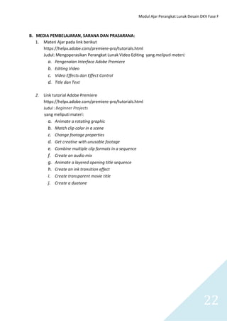 Modul Ajar Perangkat Lunak Desain DKV Fase F
22
B. MEDIA PEMBELAJARAN, SARANA DAN PRASARANA:
1. Materi Ajar pada link berikut
https://helpx.adobe.com/premiere-pro/tutorials.html
Judul: Mengoperasikan Perangkat Lunak Video Editing yang meliputi materi:
a. Pengenalan Interface Adobe Premiere
b. Editing Video
c. Video Effects dan Effect Control
d. Title dan Text
2. Link tutorial Adobe Premiere
https://helpx.adobe.com/premiere-pro/tutorials.html
Judul : Beginner Projects
yang meliputi materi:
a. Animate a rotating graphic
b. Match clip color in a scene
c. Change footage properties
d. Get creative with unusable footage
e. Combine multiple clip formats in a sequence
f. Create an audio mix
g. Animate a layered opening title sequence
h. Create an ink transition effect
i. Create transparent movie title
j. Create a duotone
 