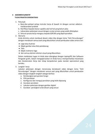 Modul Ajar Perangkat Lunak Desain DKV Fase F
24
● ASESMEN SUMATIF
TUGAS PRAKTEK DEMONSTRASI
1. Petunjuk
a. Baca dan pelajari setiap instruksi kerja di bawah ini dengan cermat sebelum
melaksanakan praktek
b. Klarifikasi kepada Asesor apabila ada hal-hal yang belum jelas
c. Laksanakan pekerjaan sesuai dengan urutan proses yang sudah ditetapkan
d. Seluruh proses kerja mengacu kepada SOP/WI yang dipersyaratkan
2. Skenario
Anda diminta untuk membuat desain video klip dengan tema “Anti Perundungan”
dengan mendesain semua aset yang dibutuhkan untuk pembuatan video antara lain:
● Logo atau Ilustrasi
● Objek gambar atau foto pendukung
● Teks
● Objek 3 dimensi logo
● dan semua elemen-elemen visual yang dibutuhkan.
Dalam melakukan tugas ini Anda akan dilengkapi dengan Laptop/PC dan Software
Pengolah grafis. Dalam mengoperasikan ini Anda harus memperhatikan Kesehatan
dan Keselamatan Kerja dan tetap berpedoman pada standar operasional yang
berlaku.
3. Langkah kerja
Lakukan pekerjaan dengan merancang storyboard video dengan tema “Anti
Perundungan” dengan mendesain semua aset yang dibutuhkan untuk pembuatan
video dengan langkah-langkah sebagai berikut:
a. Kembangkan persyaratan fungsi
b. Pilih peralatan
c. Konfigurasi dan menguji peralatan yang telah dipasang
d. Gunakan peralatan
e. Lakukan pekerjaan dengan gambar digital
f. Gunakan perangkat lunak desain yang sesuai
 