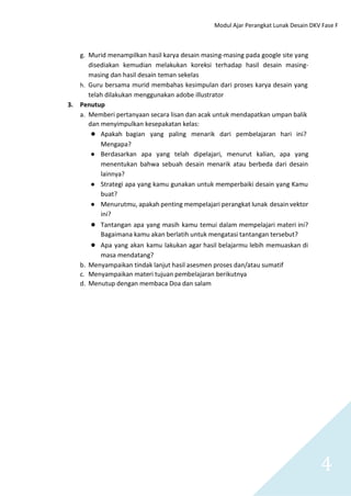Modul Ajar Perangkat Lunak Desain DKV Fase F
4
g. Murid menampilkan hasil karya desain masing-masing pada google site yang
disediakan kemudian melakukan koreksi terhadap hasil desain masing-
masing dan hasil desain teman sekelas
h. Guru bersama murid membahas kesimpulan dari proses karya desain yang
telah dilakukan menggunakan adobe illustrator
3. Penutup
a. Memberi pertanyaan secara lisan dan acak untuk mendapatkan umpan balik
dan menyimpulkan kesepakatan kelas:
● Apakah bagian yang paling menarik dari pembelajaran hari ini?
Mengapa?
● Berdasarkan apa yang telah dipelajari, menurut kalian, apa yang
menentukan bahwa sebuah desain menarik atau berbeda dari desain
lainnya?
● Strategi apa yang kamu gunakan untuk memperbaiki desain yang Kamu
buat?
● Menurutmu, apakah penting mempelajari perangkat lunak desain vektor
ini?
● Tantangan apa yang masih kamu temui dalam mempelajari materi ini?
Bagaimana kamu akan berlatih untuk mengatasi tantangan tersebut?
● Apa yang akan kamu lakukan agar hasil belajarmu lebih memuaskan di
masa mendatang?
b. Menyampaikan tindak lanjut hasil asesmen proses dan/atau sumatif
c. Menyampaikan materi tujuan pembelajaran berikutnya
d. Menutup dengan membaca Doa dan salam
 