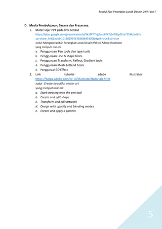 Modul Ajar Perangkat Lunak Desain DKV Fase F
5
D. Media Pembelajaran, Sarana dan Prasarana:
1. Materi Ajar PPT pada link berikut
https://docs.google.com/presentation/d/1KsTFPThjjZoyLPPKTj5nT0bp5FtuT75M/edit?u
sp=share_link&ouid=101302954533868849130&rtpof=true&sd=true
Judul: Mengoperasikan Perangkat Lunak Desain Vektor Adobe Illustrator
yang meliputi materi:
a. Penggunaan Pen tools dan type tools
b. Penggunaan Line & shape tools
c. Penggunaan Transform, Reflect, Gradient tools
d. Penggunaan Mesh & Blend Tools
e. Penggunaan 3D Effect
2. Link tutorial adobe illustrator
https://helpx.adobe.com/id_id/illustrator/tutorials.html
Judul : Create beautiful vector art
yang meliputi materi:
a. Start creating with the pen tool
b. Create and edit shape
c. Transform and edit artwork
d. Design with opacity and blending modes
e. Create and apply a pattern
 