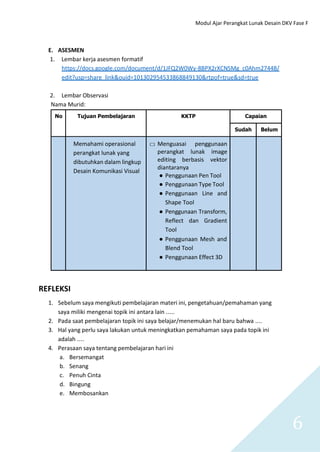 Modul Ajar Perangkat Lunak Desain DKV Fase F
6
E. ASESMEN
1. Lembar kerja asesmen formatif
https://docs.google.com/document/d/1JFQ2W0Wy-8BPX2rXCNSMg_c0Ahm2744B/
edit?usp=share_link&ouid=101302954533868849130&rtpof=true&sd=true
2. Lembar Observasi
Nama Murid:
No Tujuan Pembelajaran KKTP Capaian
Sudah Belum
Memahami operasional
perangkat lunak yang
dibutuhkan dalam lingkup
Desain Komunikasi Visual
□ Menguasai penggunaan
perangkat lunak image
editing berbasis vektor
diantaranya
● Penggunaan Pen Tool
● Penggunaan Type Tool
● Penggunaan Line and
Shape Tool
● Penggunaan Transform,
Reflect dan Gradient
Tool
● Penggunaan Mesh and
Blend Tool
● Penggunaan Effect 3D
REFLEKSI
1. Sebelum saya mengikuti pembelajaran materi ini, pengetahuan/pemahaman yang
saya miliki mengenai topik ini antara lain …..
2. Pada saat pembelajaran topik ini saya belajar/menemukan hal baru bahwa ….
3. Hal yang perlu saya lakukan untuk meningkatkan pemahaman saya pada topik ini
adalah ….
4. Perasaan saya tentang pembelajaran hari ini
a. Bersemangat
b. Senang
c. Penuh Cinta
d. Bingung
e. Membosankan
 