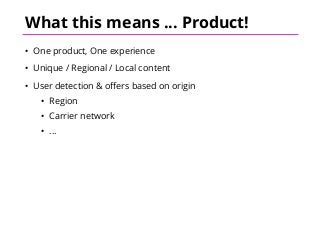 What this means ... Product!
• One product, One experience
• Unique / Regional / Local content
• User detection & offers based on origin
• Region
• Carrier network
• ...
 