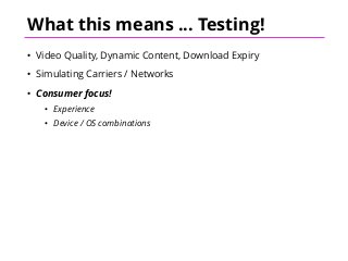 What this means ... Testing!
• Video Quality, Dynamic Content, Download Expiry
• Simulating Carriers / Networks
• Consumer focus!
• Experience
• Device / OS combinations
 