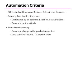 Automation Criteria
• E2E tests should focus on Business Rules & User Scenarios
• Reports should reflect the above
• Understood by all Business & Technical stakeholders
• Generated automatically
• Should run frequently
• Every new change in the product-under-test
• On a variety of device / OS combinations
 