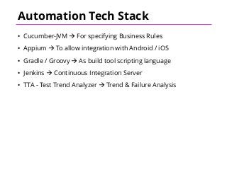 Automation Tech Stack
• Cucumber-JVM à For specifying Business Rules
• Appium à To allow integration with Android / iOS
• Gradle / Groovy à As build tool scripting language
• Jenkins à Continuous Integration Server
• TTA - Test Trend Analyzer à Trend & Failure Analysis
 