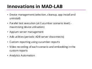 Innovations in MAD-LAB
• Device management (selection, cleanup, app install and
uninstall)
• Parallel test execution (at Cucumber scenario level) -
maximising device utilisation)
• Appium server management
• Adb utilities (periodic ADB server disconnects)
• Custom reporting using cucumber-reports
• Video recording of each scenario and embedding in the
custom reports
• Analytics Automation
 