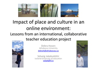 Impact of place and culture in an online environment:Lessons from an international, collaborative teacher education project Debra HovenAthabasca University debrah@athabascau.ca Sólveig JakobsdóttirIceland University of educationsoljak@hi.is 