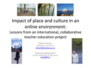 Impact of place and culture in an
      online environment:
Lessons from an international, collaborative
         teacher education project
                     Debra Hoven
                  Athabasca University
                 debrah@athabascau.ca

                 Sólveig Jakobsdóttir
              Iceland University of education
                       soljak@hi.is
 