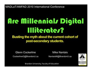 MADLaT/AMFAD 2010 International Conference




 Are Millennials Digital
      Illiterates?
    Busting the myth about the current cohort of
             post-secondary students.


       Glenn Cockerline                                    Mike Nantais
     CockerlineG@BrandonU.ca                        NantaisM@BrandonU.ca


               Brandon	
  University,	
  Faculty	
  of	
  Educa6on	
  
 