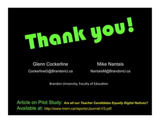 nk you!
      Tha
         Glenn Cockerline                                      Mike Nantais
      CockerlineG@BrandonU.ca                           NantaisM@BrandonU.ca


                   Brandon	
  University,	
  Faculty	
  of	
  Educa6on	
  




Article on Pilot Study: Are all our Teacher Candidates Equally Digital Natives?
Available at: http://www.mern.ca/reports/Journal-V3.pdf
 