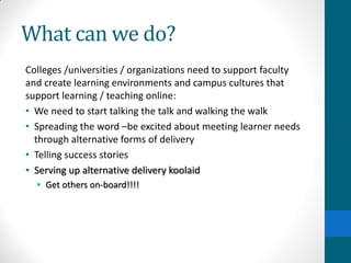 What can we do?
Colleges /universities / organizations need to support faculty
and create learning environments and campus cultures that
support learning / teaching online:
• We need to start talking the talk and walking the walk
• Spreading the word –be excited about meeting learner needs
through alternative forms of delivery
• Telling success stories
• Serving up alternative delivery koolaid
• Get others on-board!!!!
 
