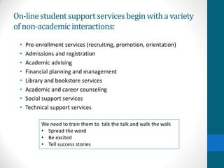 On-linestudentsupportservicesbeginwithavariety
ofnon-academicinteractions:
• Pre-enrollment services (recruiting, promotion, orientation)
• Admissions and registration
• Academic advising
• Financial planning and management
• Library and bookstore services
• Academic and career counseling
• Social support services
• Technical support services
We need to train them to talk the talk and walk the walk
• Spread the word
• Be excited
• Tell success stories
 
