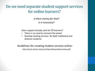 Doweneed separatestudent supportservices
for online learners?
Is there money for that?
Is it necessary?
Guidelines for creating student services online:
http://wcet.wiche.edu/wcet/docs/beyond/overview.pdf
Does support already exist for f2f learners?
• There is no need to reinvent the wheel
• Develop existing services for both traditional and
distance students
 