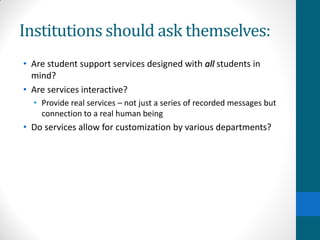 Institutions should ask themselves:
• Are student support services designed with all students in
mind?
• Are services interactive?
• Provide real services – not just a series of recorded messages but
connection to a real human being
• Do services allow for customization by various departments?
 