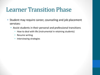 Learner Transition Phase
• Student may require career, counseling and job placement
services:
• Assist students in their personal and professional transitions
• How to deal with life (instrumental in retaining students)
• Resume writing
• Interviewing strategies
 