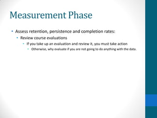 Measurement Phase
• Assess retention, persistence and completion rates:
• Review course evaluations
• If you take up an evaluation and review it, you must take action
• Otherwise, why evaluate if you are not going to do anything with the data.
 
