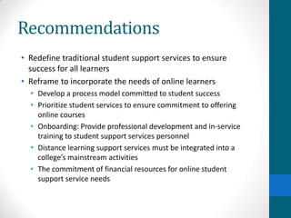 Recommendations
• Redefine traditional student support services to ensure
success for all learners
• Reframe to incorporate the needs of online learners
• Develop a process model committed to student success
• Prioritize student services to ensure commitment to offering
online courses
• Onboarding: Provide professional development and in-service
training to student support services personnel
• Distance learning support services must be integrated into a
college’s mainstream activities
• The commitment of financial resources for online student
support service needs
 