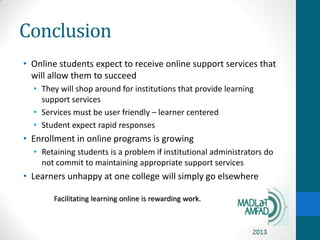 Conclusion
• Online students expect to receive online support services that
will allow them to succeed
• They will shop around for institutions that provide learning
support services
• Services must be user friendly – learner centered
• Student expect rapid responses
• Enrollment in online programs is growing
• Retaining students is a problem if institutional administrators do
not commit to maintaining appropriate support services
• Learners unhappy at one college will simply go elsewhere
Facilitating learning online is rewarding work.
 