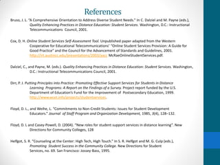 References
Bruso, J. L. “A Comprehensive Orientation to Address Diverse Student Needs.” In C. Dalziel and M. Payne (eds.),
Quality Enhancing Practices in Distance Education: Student Services. Washington, D.C.: Instructional
Telecommunications Council, 2001.
Cox, D. H. Online Student Services Self-Assessment Tool. Unpublished paper adapted from the Western
Cooperative for Educational Telecommunications’ “Online Student Services Provision: A Guide for
Good Practice” and the Council for the Advancement of Standards and Guidelines, 2001.
http://irt.austincc.edu/presentations/2003/aacc McRaeOnlineStudentServices.pdf.
Dalziel, C., and Payne, M. (eds.). Quality Enhancing Practices in Distance Education: Student Services. Washington,
D.C.: Instructional Telecommunications Council, 2001.
Dirr, P. J. Putting Principles into Practice: Promoting Effective Support Services for Students in Distance
Learning Programs: A Report on the Findings of a Survey. Project report funded by the U.S.
Department of Education’s Fund for the Improvement of Postsecondary Education, 1999.
http://www.wcet.info/projects/studentservices.
Floyd, D. L., and Weihe, L. “Commitments to Non-Credit Students: Issues for Student Development
Educators.” Journal of Staff Program and Organization Development, 1985, 3(4), 128–132.
Floyd, D. L and Casey-Powell, D. (2004). “New roles for student support services in distance learning”. New
Directions for Community Colleges, 128
Helfgot, S. R. “Counseling at the Center: High Tech, High Touch.” In S. R. Helfgot and M. G. Culp (eds.),
Promoting Student Success in the Community College. New Directions for Student
Services, no. 69. San Francisco: Jossey-Bass, 1995.
 